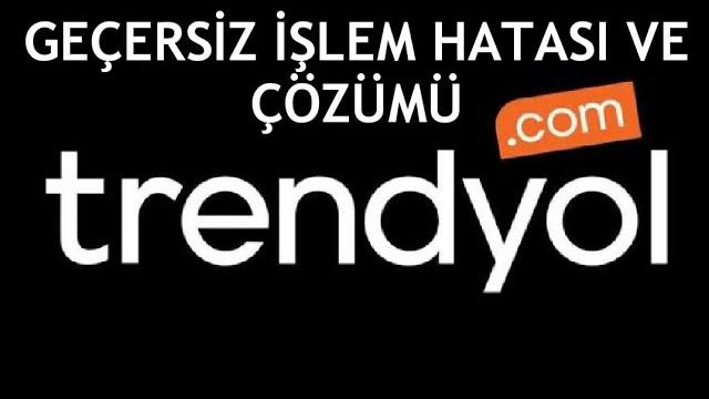 Trendyol Geçersiz İşlem Hatası ve Çözümü