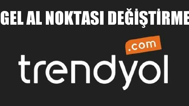 Trendyol Gel Al Noktası Değiştirme Nasıl Yapılır?