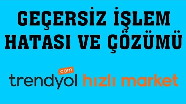 Trendyol Hızlı Market Geçersiz İşlem Hatası ve Çözümü